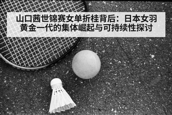 山口茜世锦赛女单折桂背后：日本女羽黄金一代的集体崛起与可持续性探讨