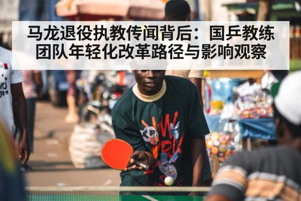 马龙退役执教传闻背后：国乒教练团队年轻化改革路径与影响观察