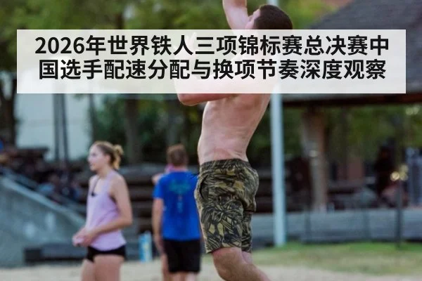 2026年世界铁人三项锦标赛总决赛中国选手配速分配与换项节奏深度观察